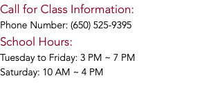 Call for Class Information: Phone Number: (650) 525-9395 School Hours: Tuesday to Friday: 3 PM ~ 7 PM Saturday: 10 AM ~ 4 PM 