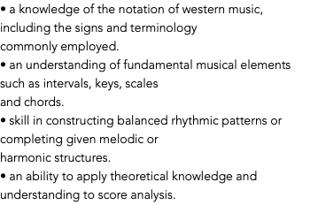 • a knowledge of the notation of western music, including the signs and terminology commonly employed. • an understanding of fundamental musical elements such as intervals, keys, scales and chords. • skill in constructing balanced rhythmic patterns or completing given melodic or harmonic structures. • an ability to apply theoretical knowledge and understanding to score analysis.