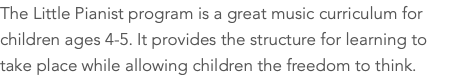 The Little Pianist program is a great music curriculum for children ages 4-5. It provides the structure for learning to take place while allowing children the freedom to think.