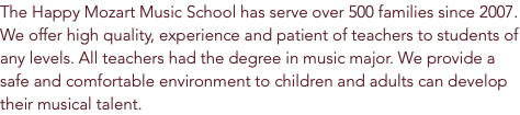 The Happy Mozart Music School has serve over 500 families since 2007. We offer high quality, experience and patient of teachers to students of any levels. All teachers had the degree in music major. We provide a safe and comfortable environment to children and adults can develop their musical talent.